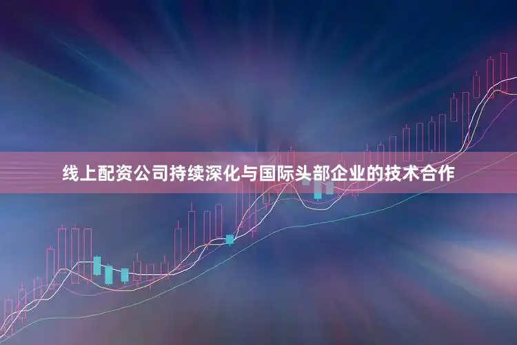 线上配资公司持续深化与国际头部企业的技术合作