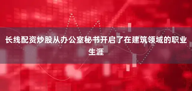 长线配资炒股从办公室秘书开启了在建筑领域的职业生涯