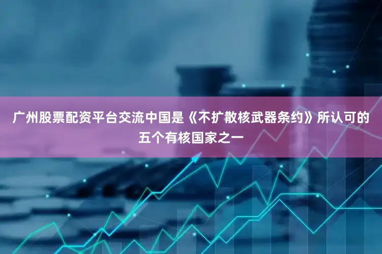 广州股票配资平台交流中国是《不扩散核武器条约》所认可的五个有核国家之一