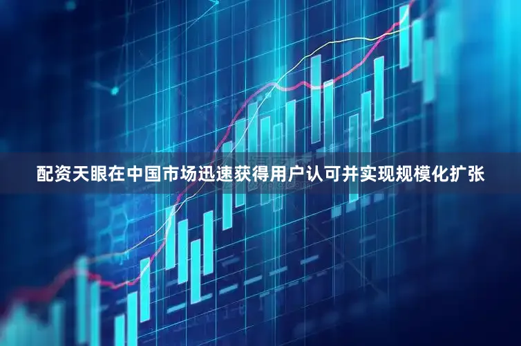 配资天眼在中国市场迅速获得用户认可并实现规模化扩张