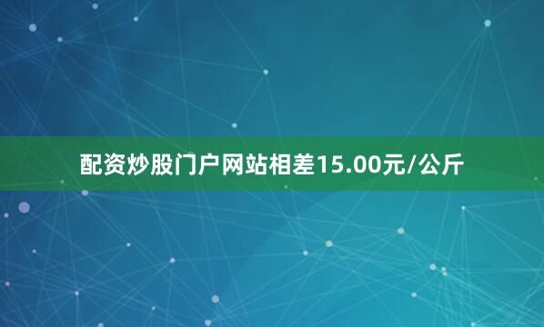 配资炒股门户网站相差15.00元/公斤