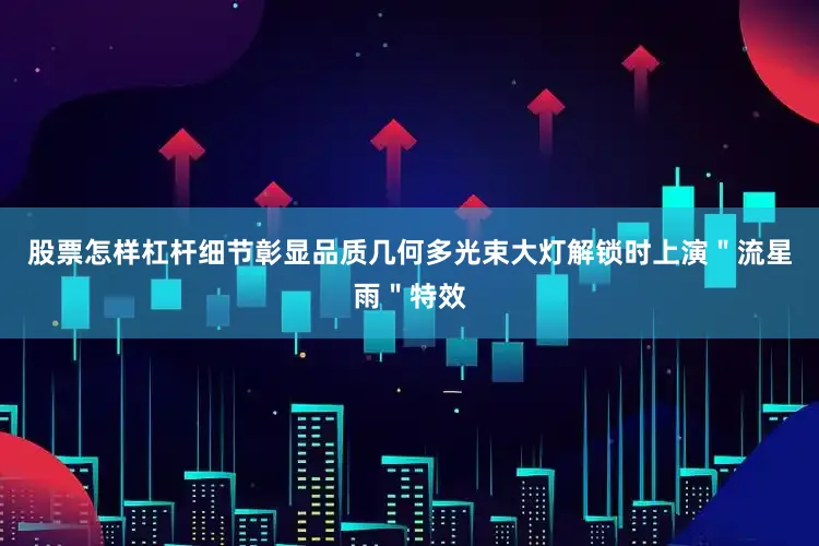 股票怎样杠杆细节彰显品质几何多光束大灯解锁时上演＂流星雨＂特效