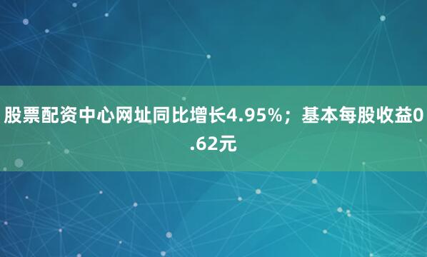 股票配资中心网址同比增长4.95%；基本每股收益0.62元