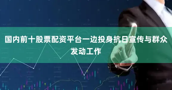 国内前十股票配资平台一边投身抗日宣传与群众发动工作