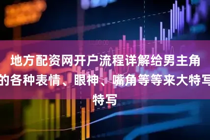 地方配资网开户流程详解给男主角的各种表情、眼神、嘴角等等来大特写