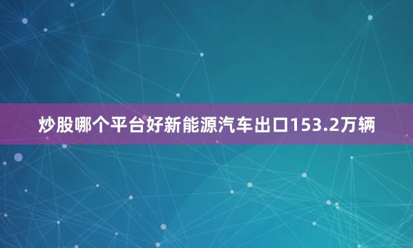 炒股哪个平台好新能源汽车出口153.2万辆