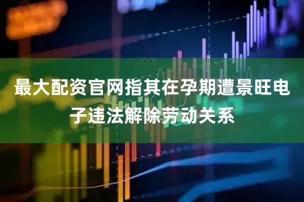 最大配资官网指其在孕期遭景旺电子违法解除劳动关系
