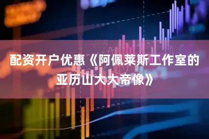 配资开户优惠《阿佩莱斯工作室的亚历山大大帝像》