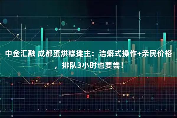 中金汇融 成都蛋烘糕摊主：洁癖式操作+亲民价格，排队3小时也要尝！