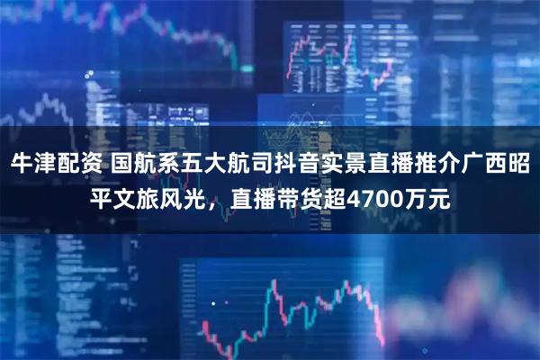 牛津配资 国航系五大航司抖音实景直播推介广西昭平文旅风光，直播带货超4700万元