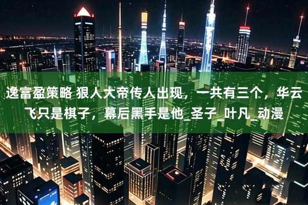 逸富盈策略 狠人大帝传人出现，一共有三个，华云飞只是棋子，幕后黑手是他_圣子_叶凡_动漫