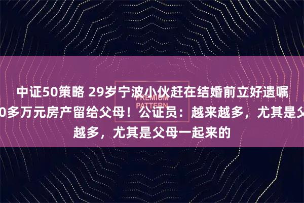 中证50策略 29岁宁波小伙赶在结婚前立好遗嘱，将价值400多万元房产留给父母！公证员：越来越多，尤其是父母一起来的