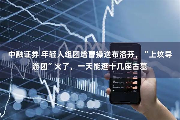 中融证券 年轻人组团给曹操送布洛芬，“上坟导游团”火了，一天能逛十几座古墓