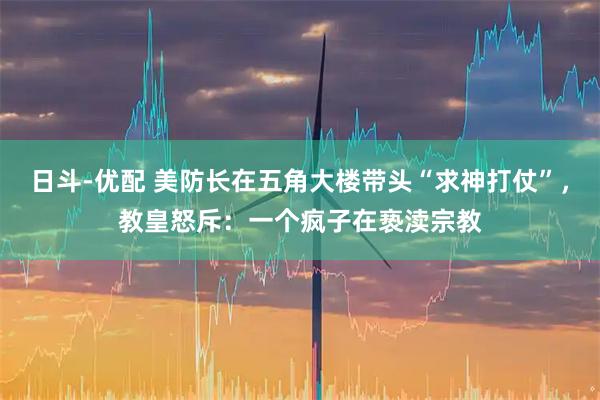 日斗-优配 美防长在五角大楼带头“求神打仗”，教皇怒斥：一个疯子在亵渎宗教