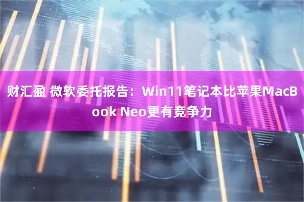 财汇盈 微软委托报告：Win11笔记本比苹果MacBook Neo更有竞争力