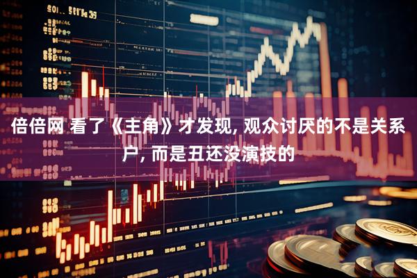 倍倍网 看了《主角》才发现, 观众讨厌的不是关系户, 而是丑还没演技的