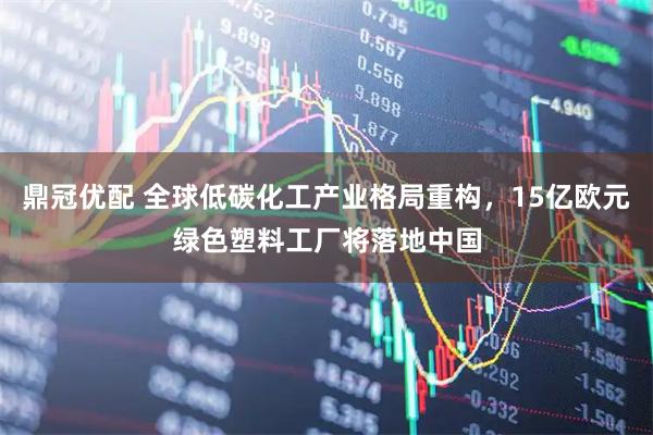 鼎冠优配 全球低碳化工产业格局重构，15亿欧元绿色塑料工厂将落地中国