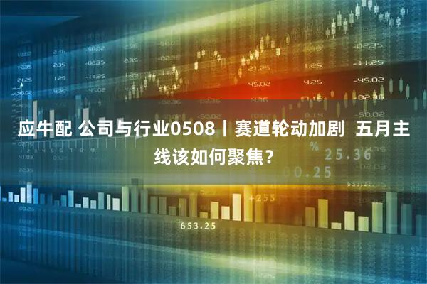 应牛配 公司与行业0508丨赛道轮动加剧  五月主线该如何聚焦？