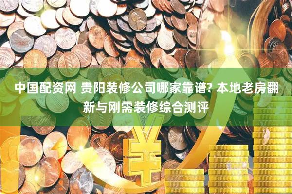 中国配资网 贵阳装修公司哪家靠谱? 本地老房翻新与刚需装修综合测评