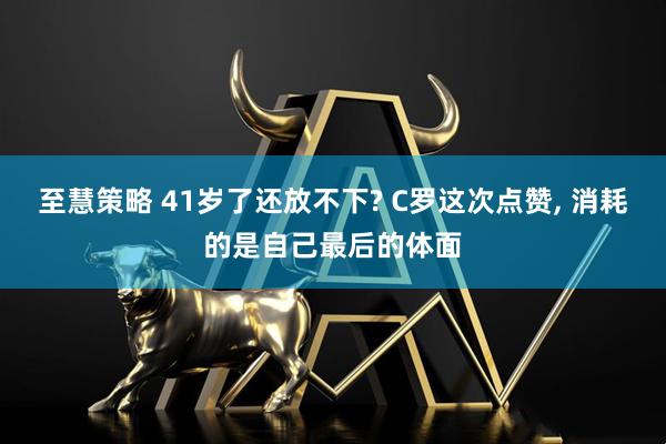 至慧策略 41岁了还放不下? C罗这次点赞, 消耗的是自己最后的体面