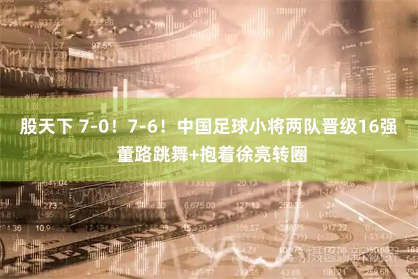 股天下 7-0！7-6！中国足球小将两队晋级16强 董路跳舞+抱着徐亮转圈