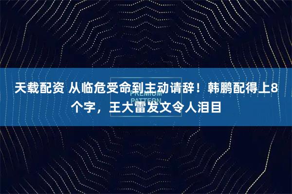 天载配资 从临危受命到主动请辞！韩鹏配得上8个字，王大雷发文令人泪目