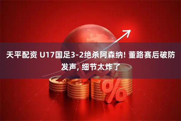 天平配资 U17国足3-2绝杀阿森纳! 董路赛后破防发声, 细节太炸了
