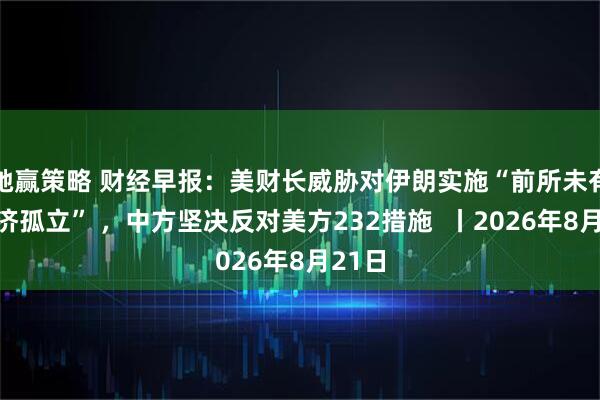 驰赢策略 财经早报：美财长威胁对伊朗实施“前所未有的经济孤立” ，中方坚决反对美方232措施  丨2026年8月21日