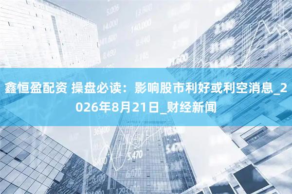 鑫恒盈配资 操盘必读：影响股市利好或利空消息_2026年8月21日_财经新闻